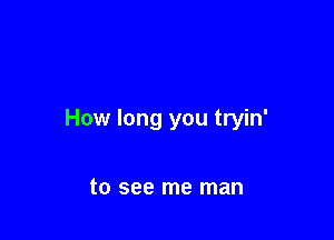 How long you tryin'

to see me man
