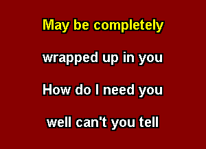 May be completely

wrapped up in you

How do I need you

well can't you tell