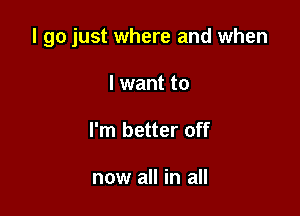 I go just where and when

I want to
I'm better off

now all in all