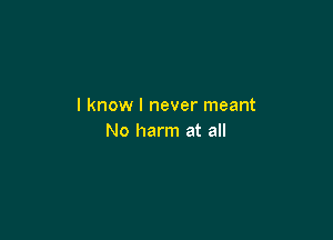 I know I never meant

No harm at all