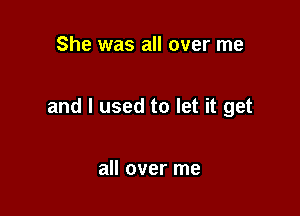 She was all over me

and I used to let it get

all over me