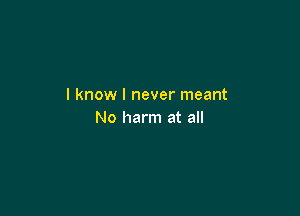 I know I never meant

No harm at all