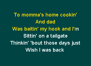 To momma's home cookin'
And dad
Was baitin' my hook and I'm

Sittin' on a tailgate
Thinkin' 'bout those days just
Wish I was back