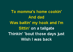 To momma's home cookin'
And dad
Was baitin' my hook and I'm

Sittin' on a tailgate
Thinkin' 'bout those days just
Wish I was back