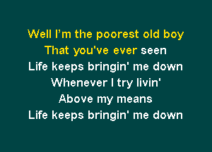 Well Pm the poorest old boy
That you've ever seen
Life keeps bringin' me down

Whenever I try livin'
Above my means
Life keeps bringin' me down