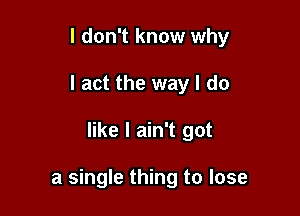 I don't know why
I act the way I do

like I ain't got

a single thing to lose