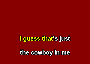 I guess that's just

the cowboy in me