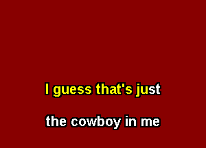 I guess that's just

the cowboy in me