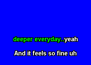 deeper everyday..yeah

And it feels so fine uh