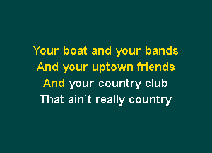 Your boat and your bands
And your uptown friends

And your country club
That ain't really country