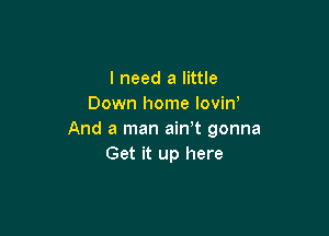 I need a little
Down home lovin'

And a man ain t gonna
Get it up here