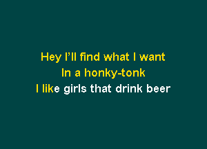 Hey Pll find what I want
In a honky-tonk

I like girls that drink beer