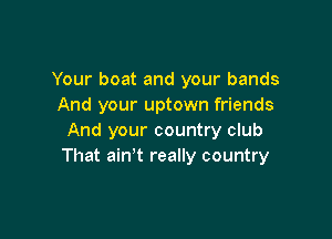 Your boat and your bands
And your uptown friends

And your country club
That ain't really country