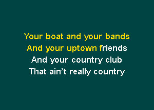 Your boat and your bands
And your uptown friends

And your country club
That ain't really country