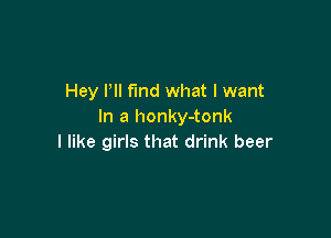 Hey Pll find what I want
In a honky-tonk

I like girls that drink beer
