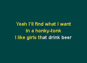 Yeah Pll find what I want
In a honky-tonk

I like girls that drink beer