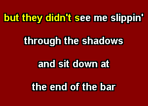 but they didn't see me slippin'

through the shadows
and sit down at

the end of the bar
