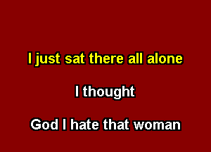 Ijust sat there all alone

Ithought

God I hate that woman