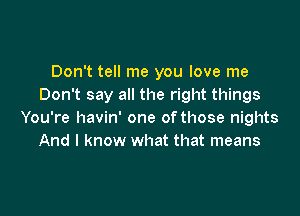 Don't tell me you love me
Don't say all the right things

You're havin' one of those nights
And I know what that means