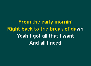 From the early mornin'
Right back to the break of dawn

Yeah I got all that I want
And all I need