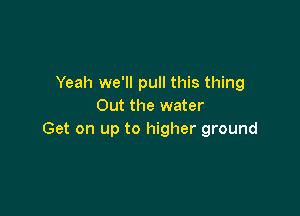 Yeah we'll pull this thing
Out the water

Get on up to higher ground