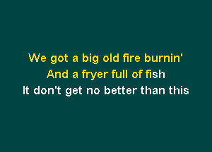 We got a big old fire burnin'
And a fryer full of fish

It don't get no better than this