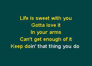 Life is sweet with you
Gotta love it
In your arms

Can't get enough of it
Keep doin' that thing you do