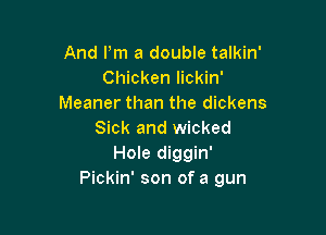 And Pm a double talkin'
Chicken lickin'
Meaner than the dickens

Sick and wicked
Hole diggin'
Pickin' son of a gun