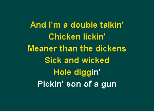 And Pm a double talkin'
Chicken lickin'
Meaner than the dickens

Sick and wicked
Hole diggin'
Pickin' son of a gun