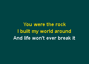 You were the rock
I built my world around

And life won't ever break it