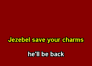Jezebel save your charms

he'll be back