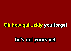 Oh how qui...ckly you forget

he's not yours yet