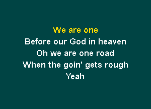 We are one
Before our God in heaven
on we are one road

When the goin' gets rough
Yeah