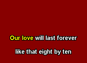 Our love will last forever

like that eight by ten