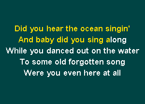 Did you hear the ocean singin'
And baby did you sing along
While you danced out on the water
To some old forgotten song
Were you even here at all