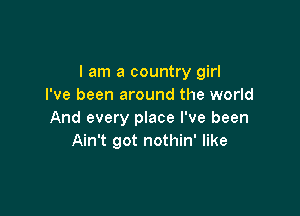 I am a country girl
I've been around the world

And every place I've been
Ain't got nothin' like