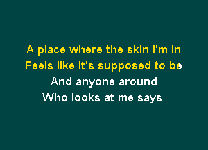 A place where the skin I'm in
Feels like it's supposed to be

And anyone around
Who looks at me says