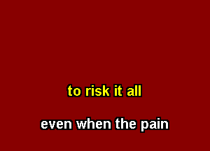 to risk it all

even when the pain
