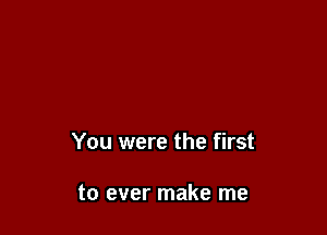 You were the first

to ever make me