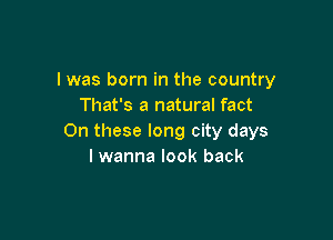 l was born in the country
That's a natural fact

On these long city days
I wanna look back