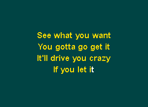 See what you want
You gotta go get it

It'll drive you crazy
If you let it