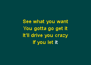 See what you want
You gotta go get it

It'll drive you crazy
If you let it