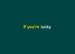 If you're lucky