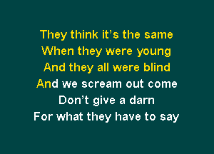 They think ifs the same
When they were young
And they all were blind

And we scream out come
Don!t give a darn
For what they have to say