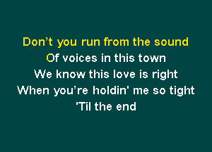 Dontt you run from the sound
0f voices in this town
We know this love is right

When you're holdin' me so tight
'Til the end