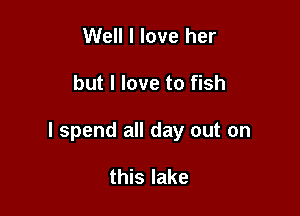 Well I love her

but I love to fish

I spend all day out on

this lake