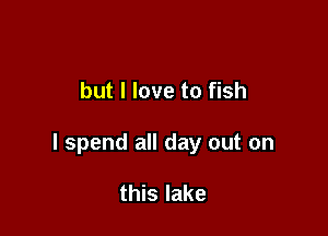 but I love to fish

I spend all day out on

this lake