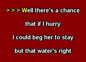 za t n! Well there's a chance

that if I hurry

I could beg her to stay

but that water's right