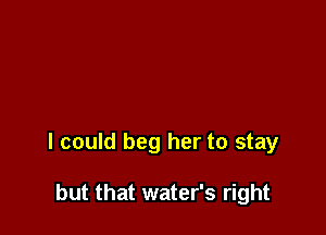I could beg her to stay

but that water's right
