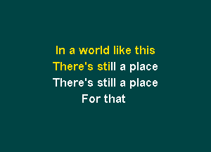 In a world like this
There's still a place

There's still a place
For that